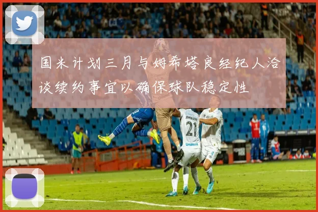 国米计划三月与姆希塔良经纪人洽谈续约事宜以确保球队稳定性