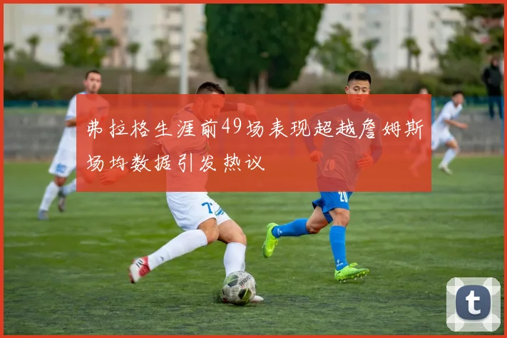 弗拉格生涯前49场表现超越詹姆斯场均数据引发热议