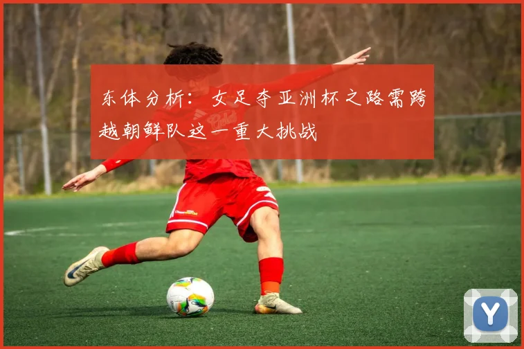 东体分析：女足夺亚洲杯之路需跨越朝鲜队这一重大挑战