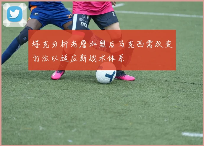 塔克分析老詹加盟后马克西需改变打法以适应新战术体系