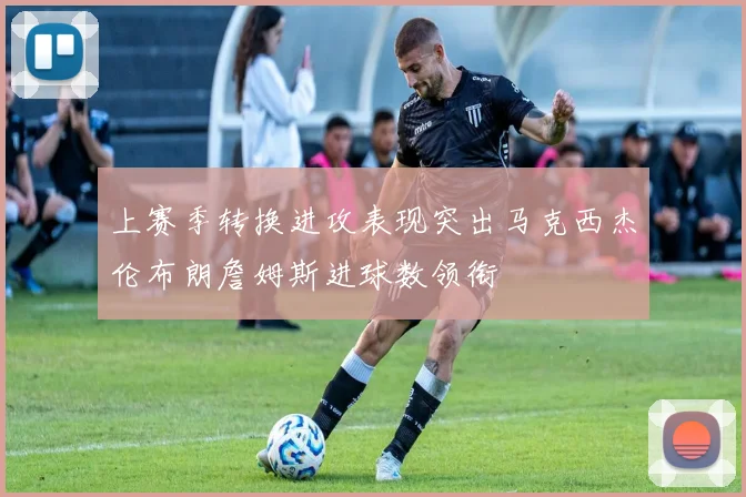 上赛季转换进攻表现突出马克西杰伦布朗詹姆斯进球数领衔