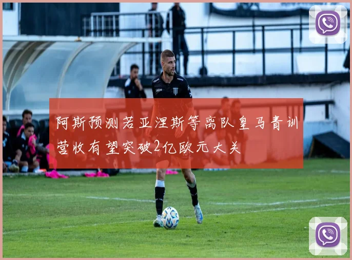 阿斯预测若亚涅斯等离队皇马青训营收有望突破2亿欧元大关