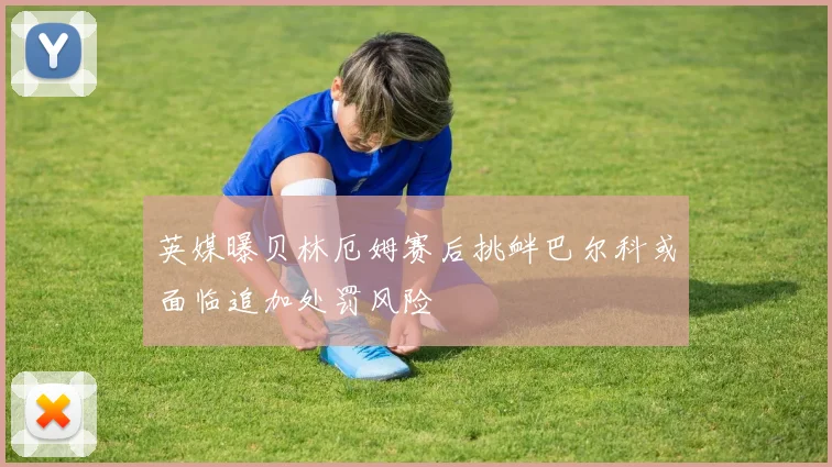 英媒曝贝林厄姆赛后挑衅巴尔科或面临追加处罚风险