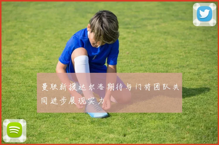 曼联新援达尔洛期待与门将团队共同进步展现实力