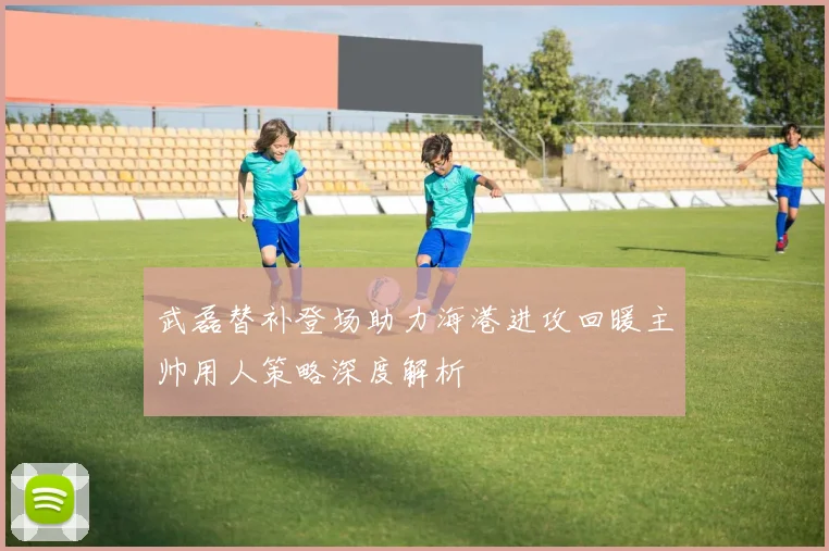 武磊替补登场助力海港进攻回暖主帅用人策略深度解析