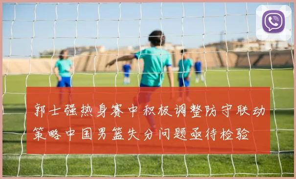 郭士强热身赛中积极调整防守联动策略中国男篮失分问题亟待检验