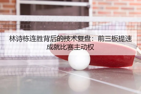 林诗栋连胜背后的技术复盘：前三板提速成就比赛主动权